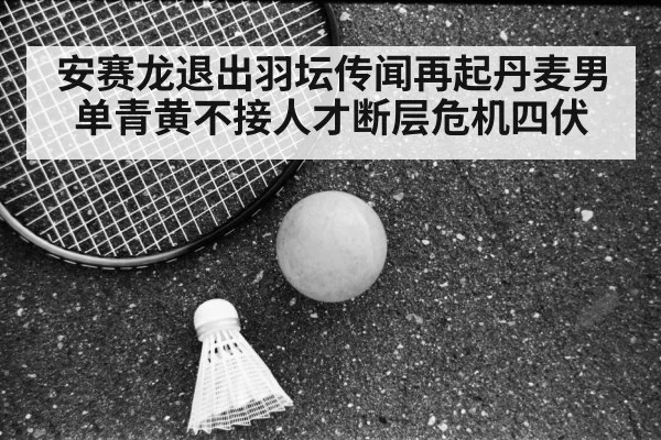 安赛龙退出羽坛传闻再起丹麦男单青黄不接人才断层危机四伏