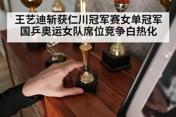 王艺迪斩获仁川冠军赛女单冠军国乒奥运女队席位竞争白热化