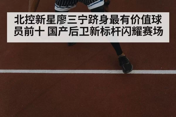 北控新星廖三宁跻身最有价值球员前十 国产后卫新标杆闪耀赛场