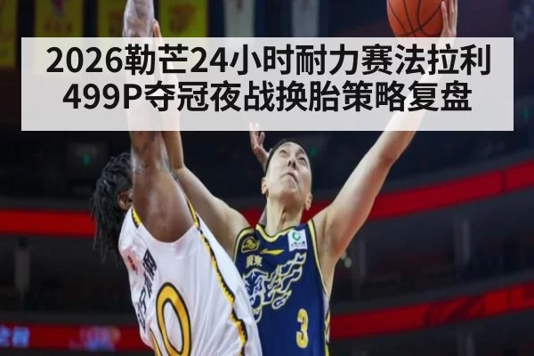 2026勒芒24小时耐力赛法拉利499P夺冠夜战换胎策略复盘